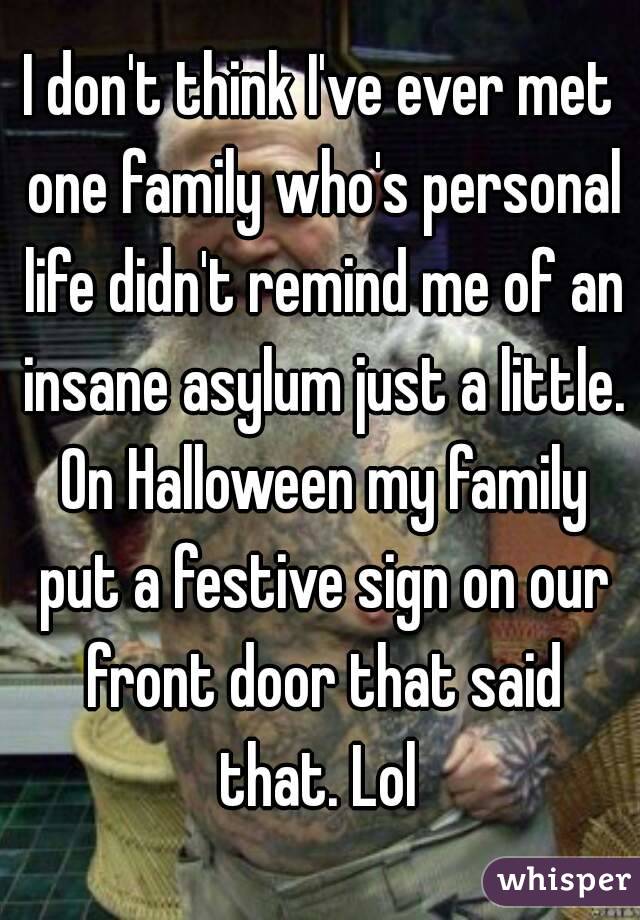 I don't think I've ever met one family who's personal life didn't remind me of an insane asylum just a little. On Halloween my family put a festive sign on our front door that said that. Lol 