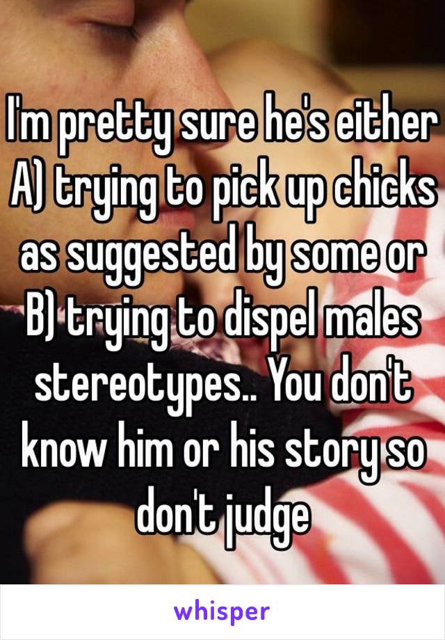 I'm pretty sure he's either A) trying to pick up chicks as suggested by some or B) trying to dispel males stereotypes.. You don't know him or his story so don't judge 