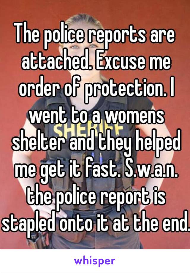 The police reports are attached. Excuse me order of protection. I went to a womens shelter and they helped me get it fast. S.w.a.n. the police report is stapled onto it at the end.