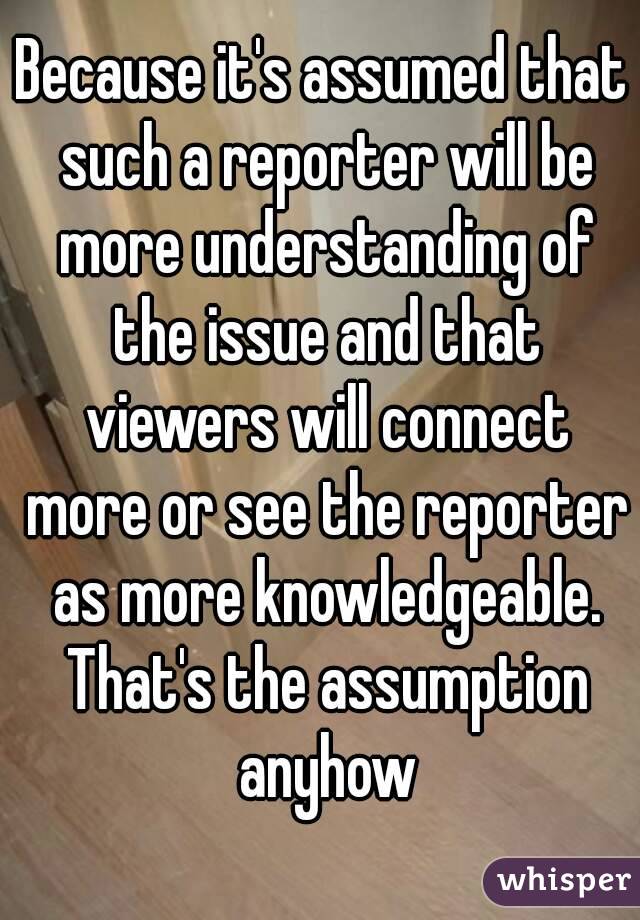 Because it's assumed that such a reporter will be more understanding of the issue and that viewers will connect more or see the reporter as more knowledgeable. That's the assumption anyhow