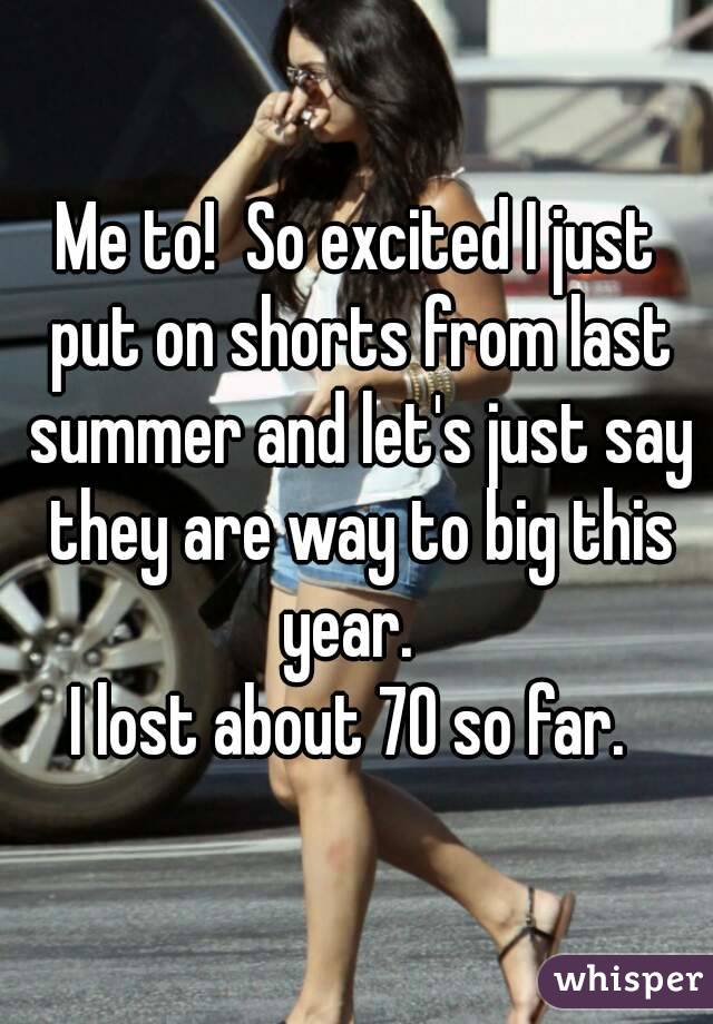 Me to!  So excited I just put on shorts from last summer and let's just say they are way to big this year.  
I lost about 70 so far. 