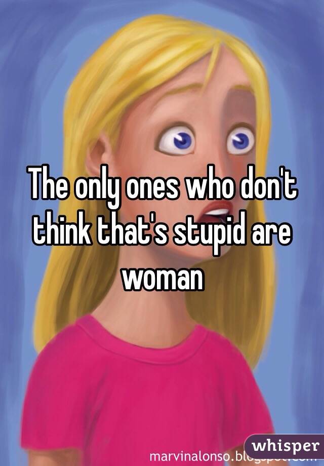 The only ones who don't think that's stupid are woman