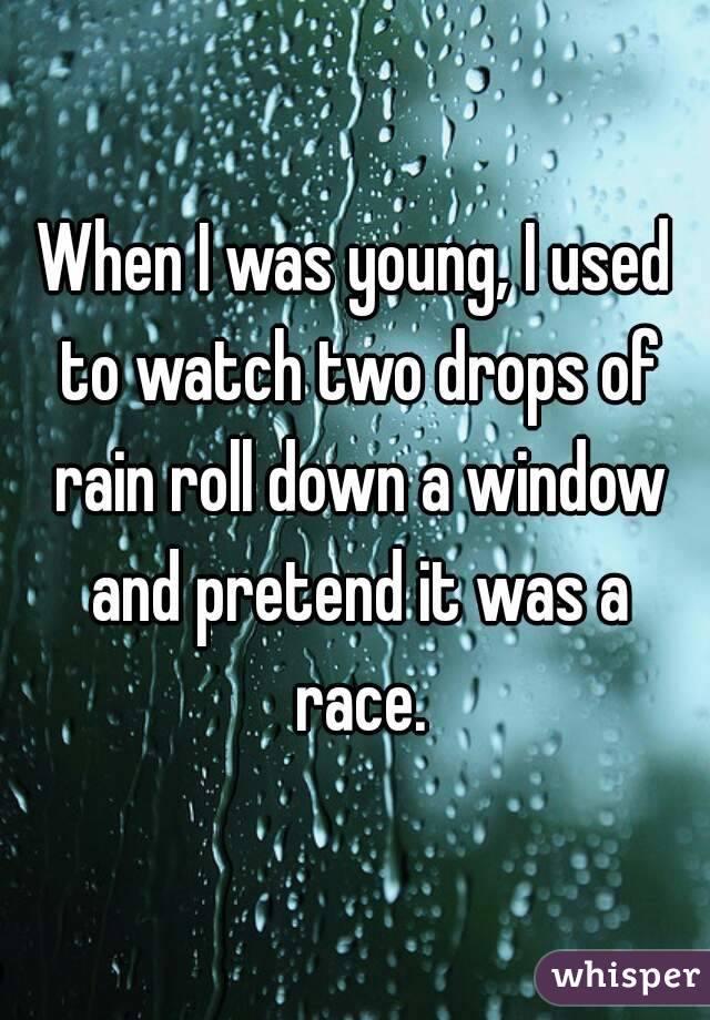 When I was young, I used to watch two drops of rain roll down a window and pretend it was a race.