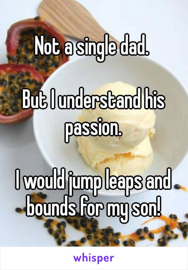 Not a single dad. 

But I understand his passion. 

I would jump leaps and bounds for my son! 