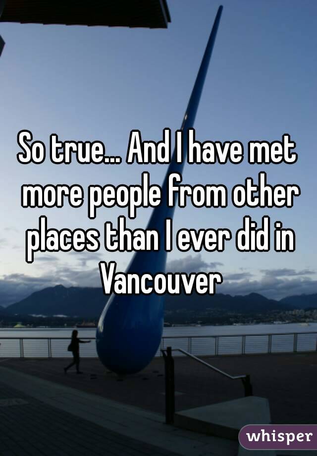 So true... And I have met more people from other places than I ever did in Vancouver