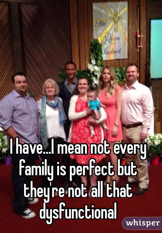 I have...I mean not every family is perfect but they're not all that dysfunctional