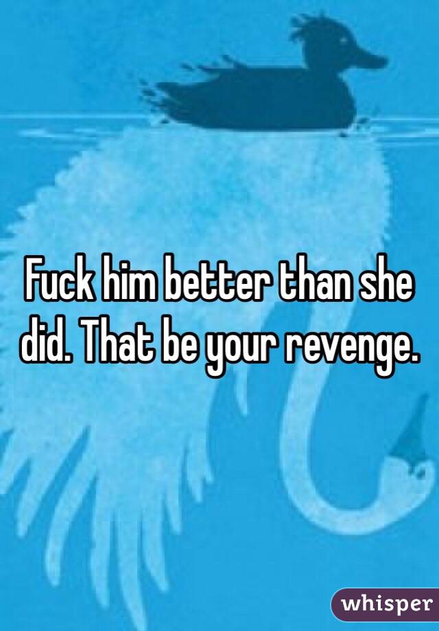Fuck him better than she did. That be your revenge. 