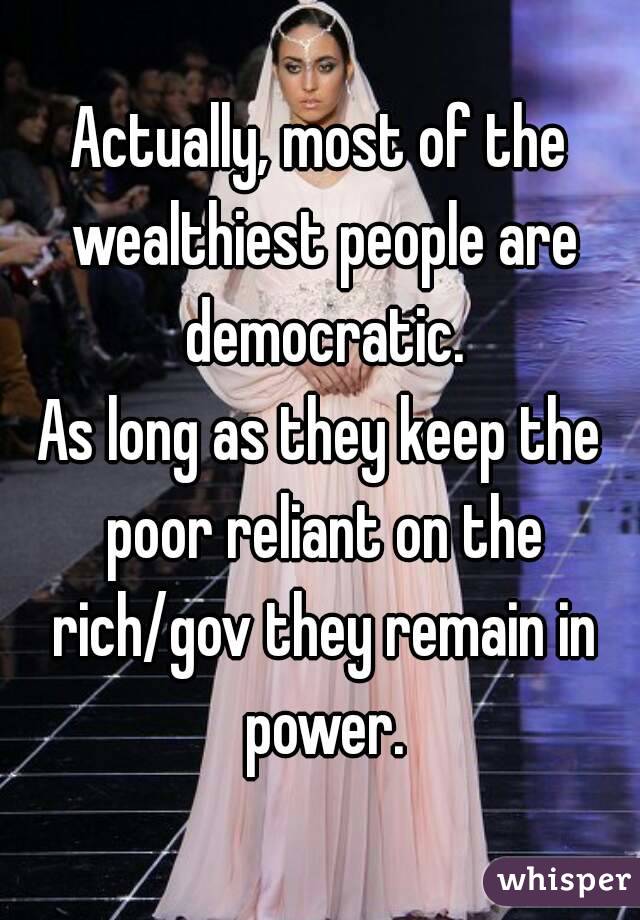 Actually, most of the wealthiest people are democratic.
As long as they keep the poor reliant on the rich/gov they remain in power.