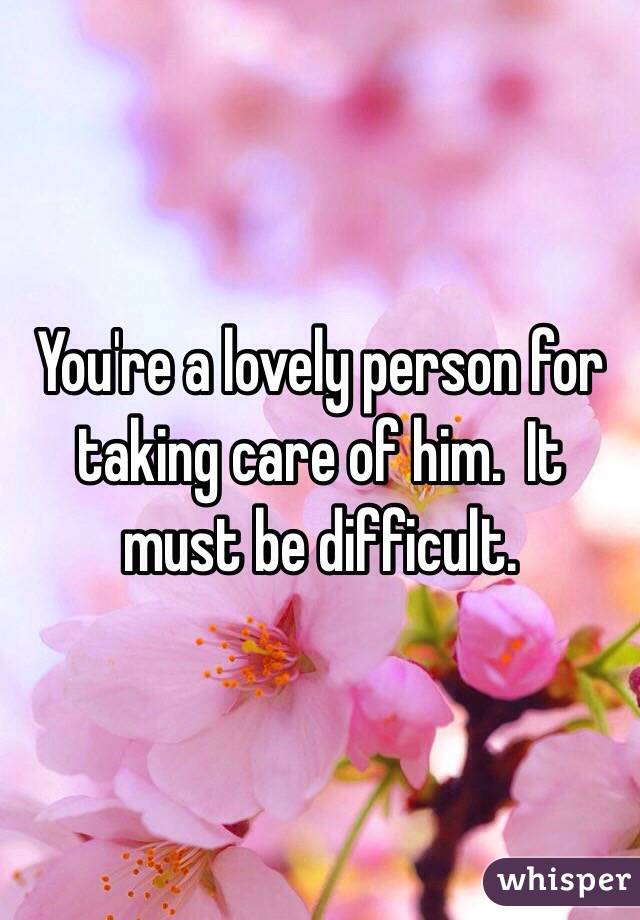 You're a lovely person for taking care of him.  It must be difficult. 