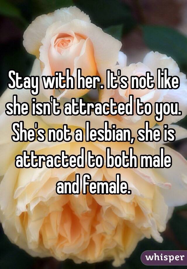 Stay with her. It's not like she isn't attracted to you. She's not a lesbian, she is attracted to both male and female.