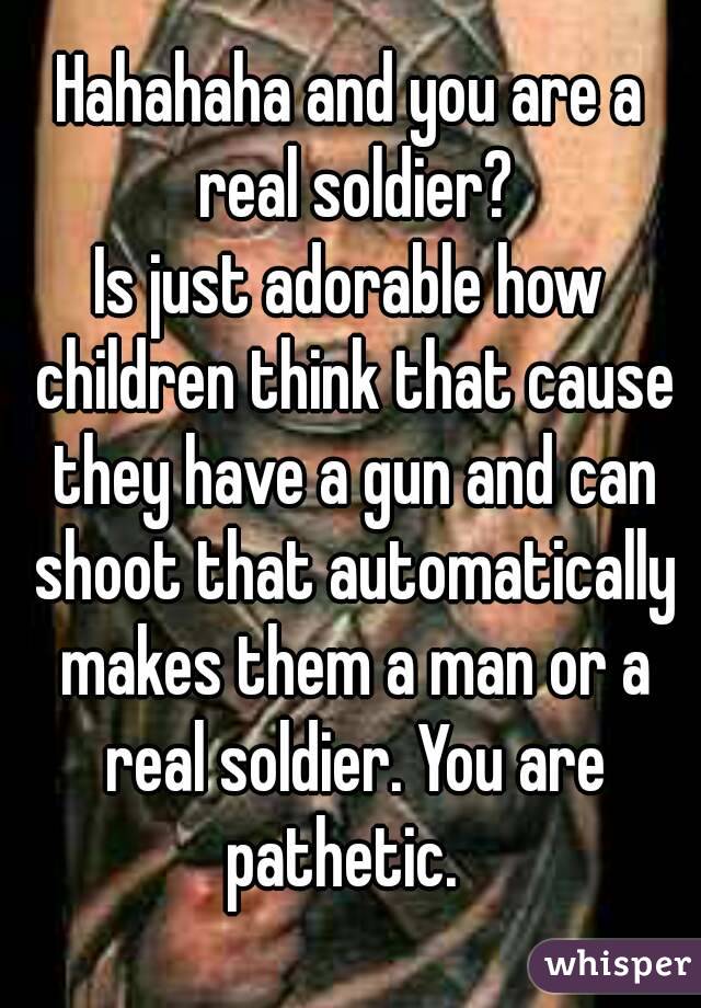 Hahahaha and you are a real soldier?
Is just adorable how children think that cause they have a gun and can shoot that automatically makes them a man or a real soldier. You are pathetic.  