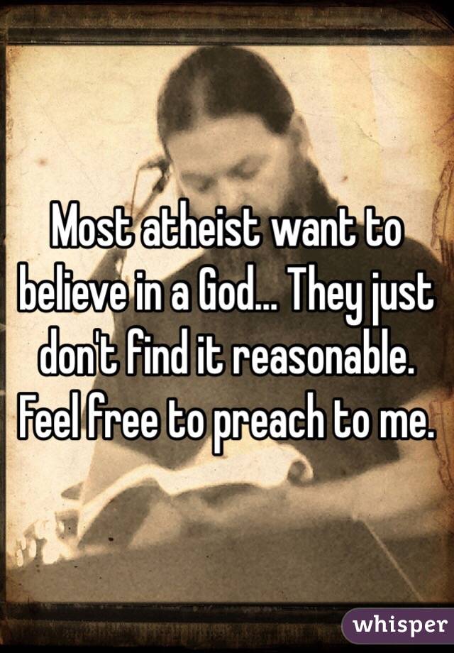 Most atheist want to believe in a God... They just don't find it reasonable. Feel free to preach to me.