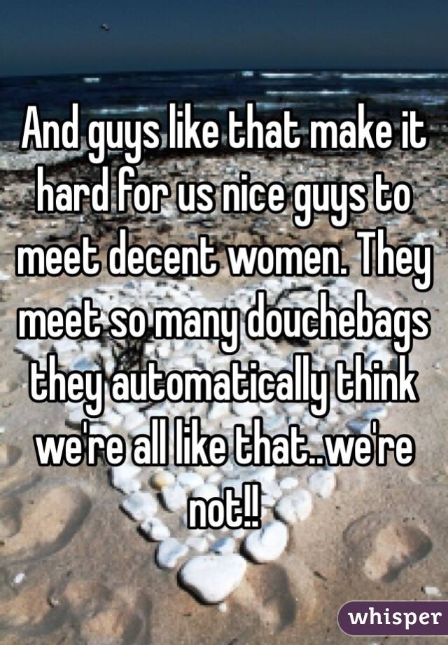 And guys like that make it hard for us nice guys to meet decent women. They meet so many douchebags they automatically think we're all like that..we're not!!  