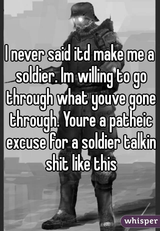 I never said itd make me a soldier. Im willing to go through what youve gone through. Youre a patheic excuse for a soldier talkin shit like this