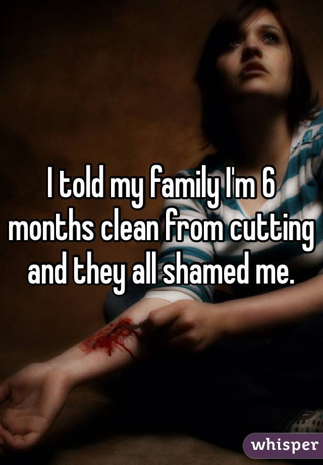 I told my family I'm 6 months clean from cutting and they all shamed me. 