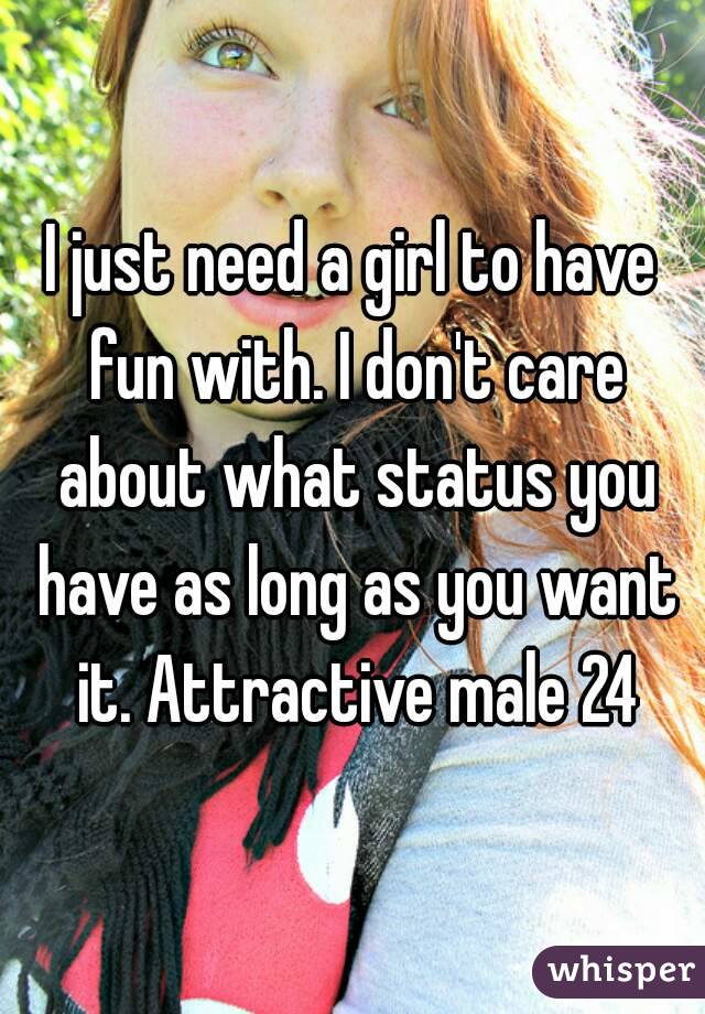 I just need a girl to have fun with. I don't care about what status you have as long as you want it. Attractive male 24