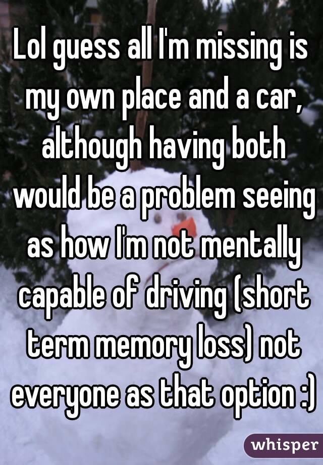 Lol guess all I'm missing is my own place and a car, although having both would be a problem seeing as how I'm not mentally capable of driving (short term memory loss) not everyone as that option :)