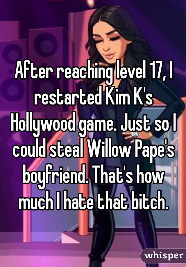After reaching level 17, I restarted Kim K's Hollywood game. Just so I could steal Willow Pape's boyfriend. That's how much I hate that bitch. 