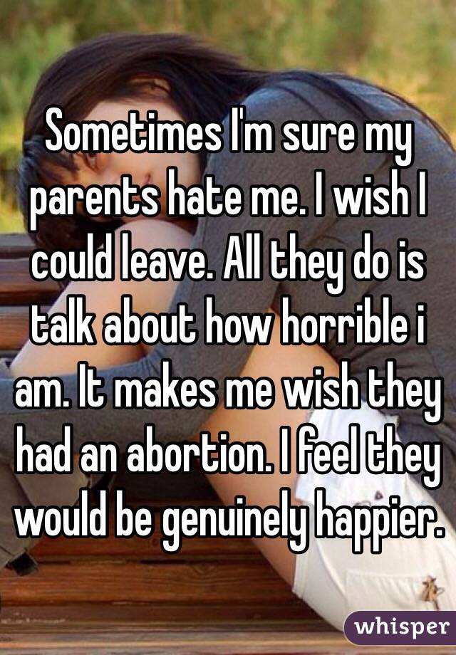 Sometimes I'm sure my parents hate me. I wish I could leave. All they do is talk about how horrible i am. It makes me wish they had an abortion. I feel they would be genuinely happier.
