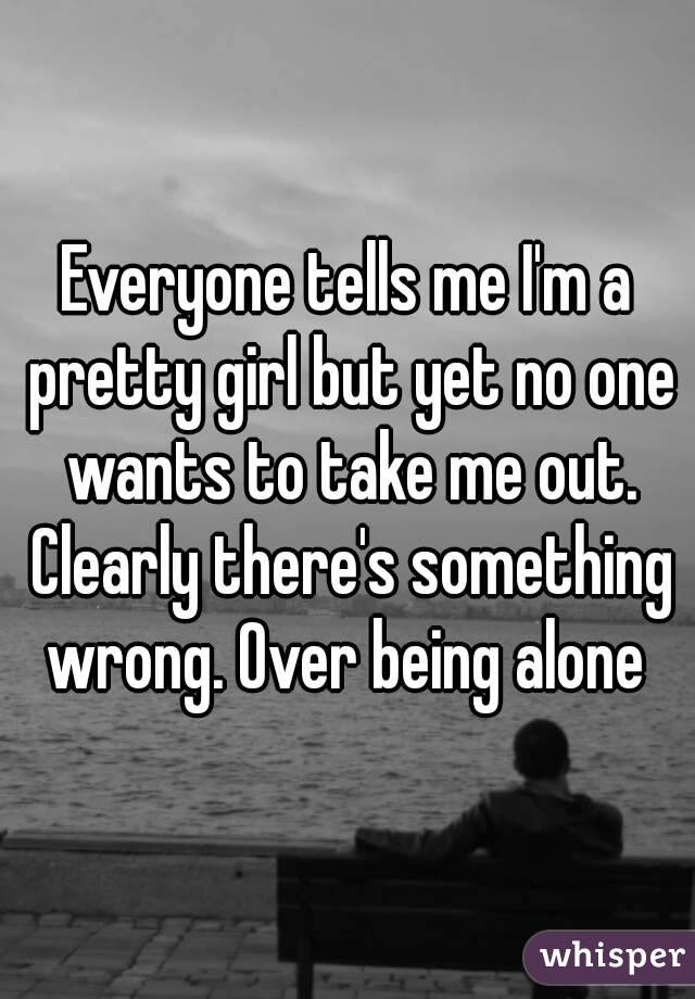 Everyone tells me I'm a pretty girl but yet no one wants to take me out. Clearly there's something wrong. Over being alone 