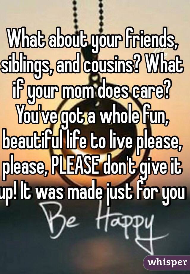 What about your friends, siblings, and cousins? What if your mom does care? You've got a whole fun, beautiful life to live please, please, PLEASE don't give it up! It was made just for you 