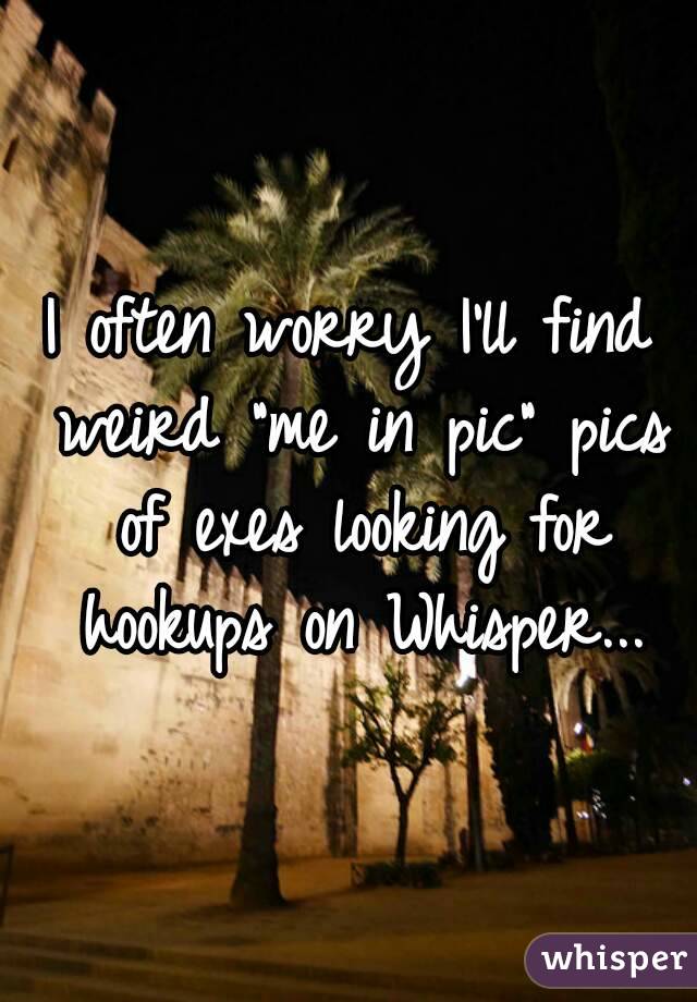 I often worry I'll find weird "me in pic" pics of exes looking for hookups on Whisper...