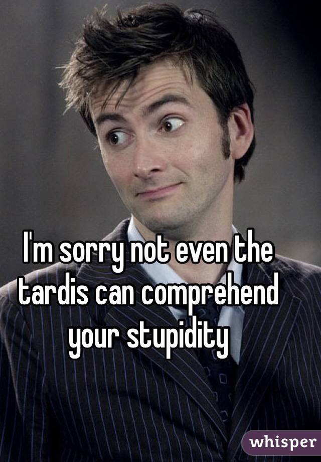 I'm sorry not even the tardis can comprehend your stupidity
