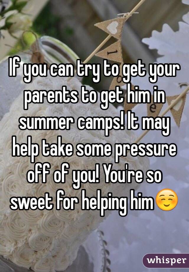 If you can try to get your parents to get him in summer camps! It may help take some pressure off of you! You're so sweet for helping him☺️