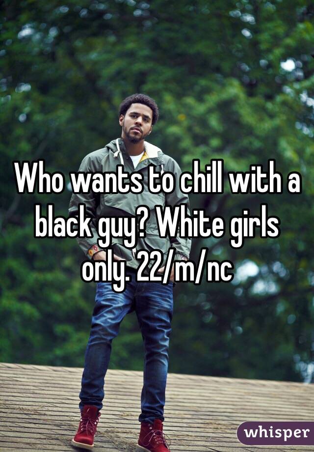 Who wants to chill with a black guy? White girls only. 22/m/nc 