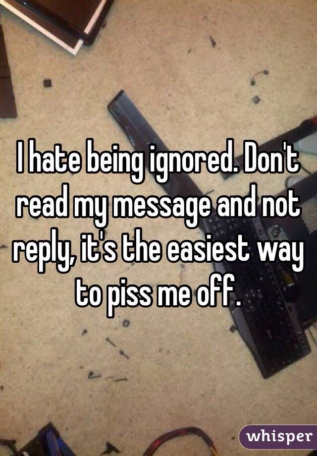 I hate being ignored. Don't read my message and not reply, it's the easiest way to piss me off. 