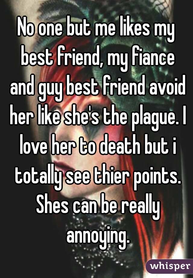 No one but me likes my best friend, my fiance and guy best friend avoid her like she's the plague. I love her to death but i totally see thier points. Shes can be really annoying.