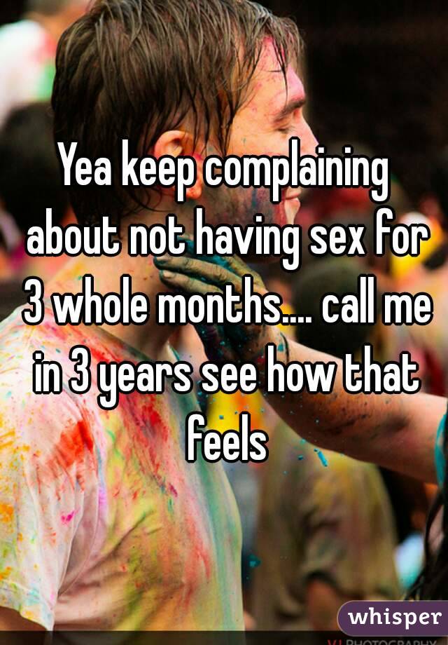 Yea keep complaining about not having sex for 3 whole months.... call me in 3 years see how that feels
