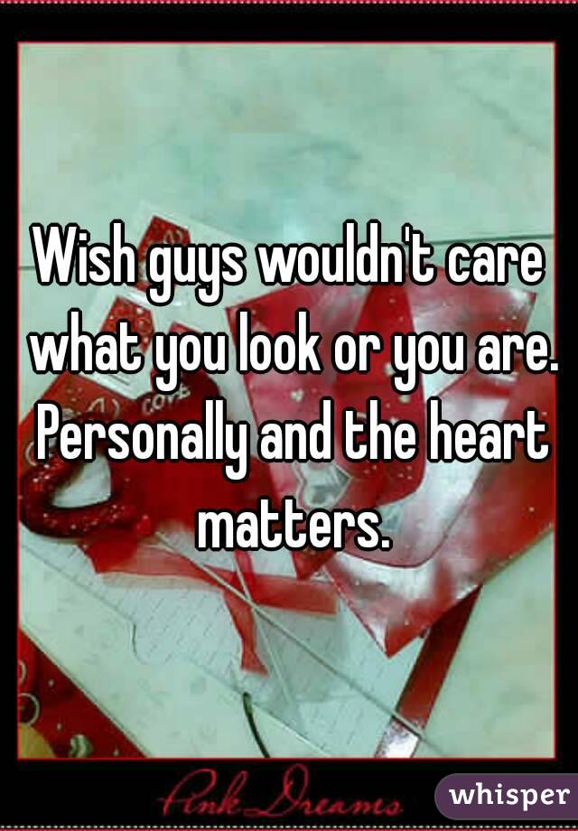 Wish guys wouldn't care what you look or you are. Personally and the heart matters.
