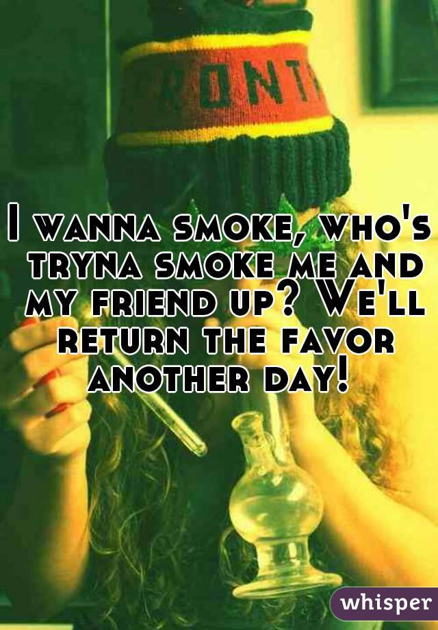 I wanna smoke, who's tryna smoke me and my friend up? We'll return the favor another day! 