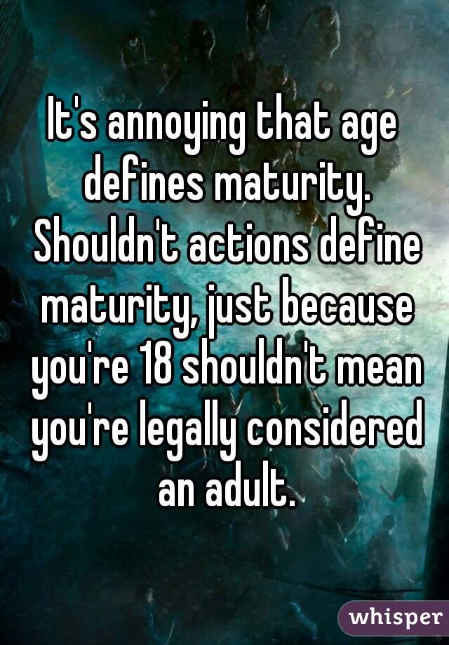 It's annoying that age defines maturity. Shouldn't actions define maturity, just because you're 18 shouldn't mean you're legally considered an adult.