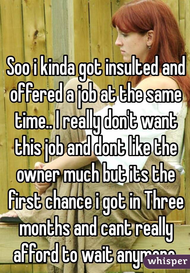 Soo i kinda got insulted and offered a job at the same time.. I really don't want this job and dont like the owner much but its the first chance i got in Three months and cant really afford to wait anymore. 