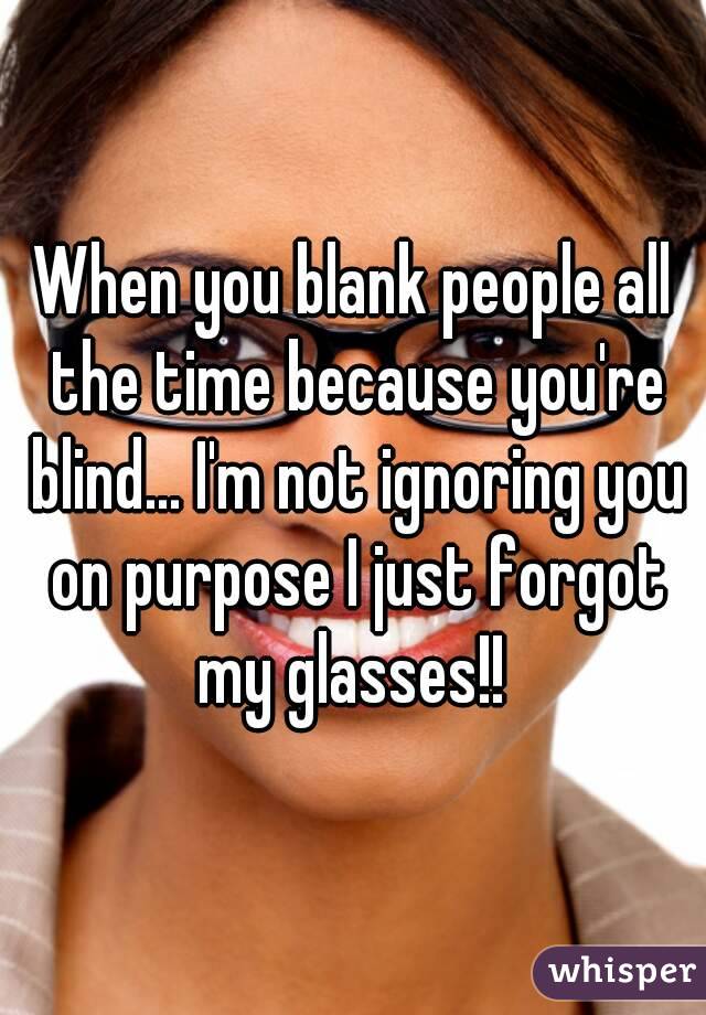 When you blank people all the time because you're blind... I'm not ignoring you on purpose I just forgot my glasses!! 