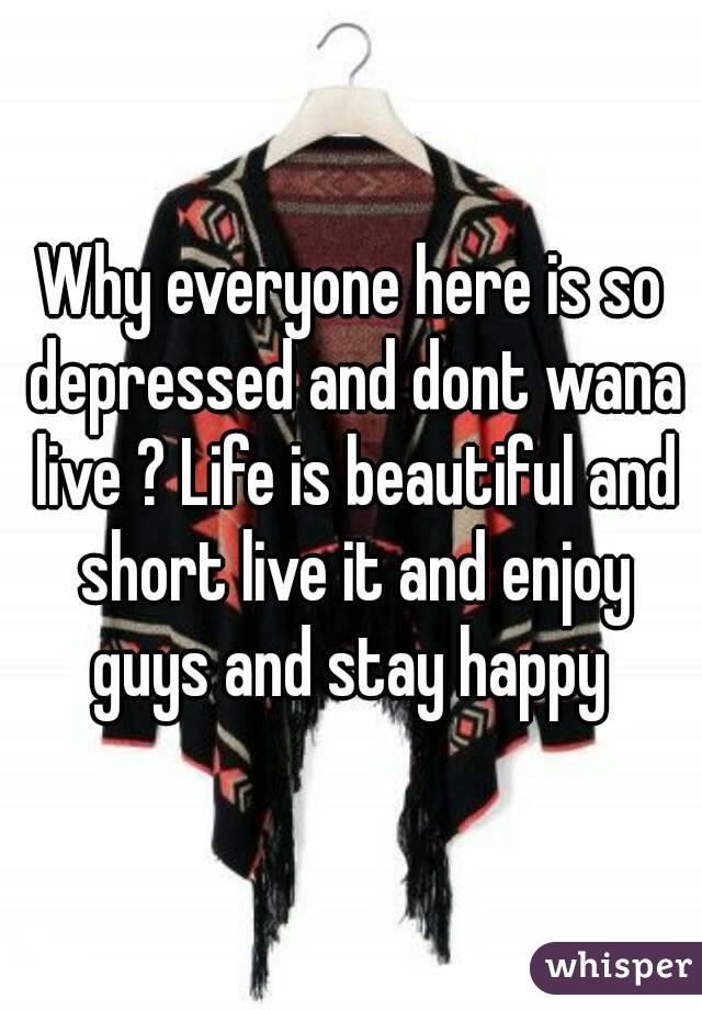Why everyone here is so depressed and dont wana live ? Life is beautiful and short live it and enjoy guys and stay happy 