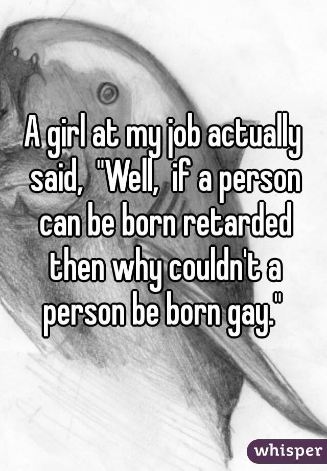 A girl at my job actually said,  "Well,  if a person can be born retarded then why couldn't a person be born gay." 