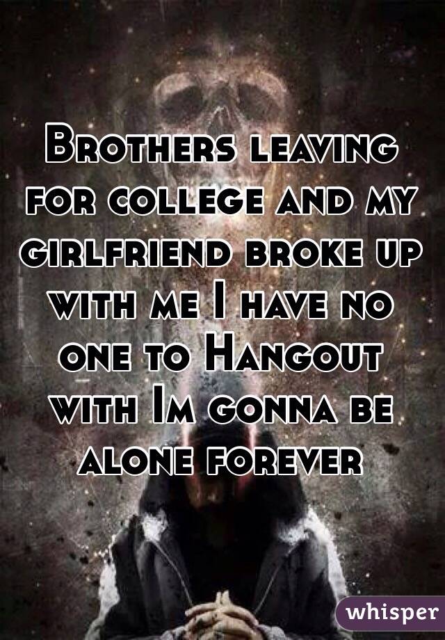 Brothers leaving for college and my girlfriend broke up with me I have no one to Hangout with Im gonna be alone forever 