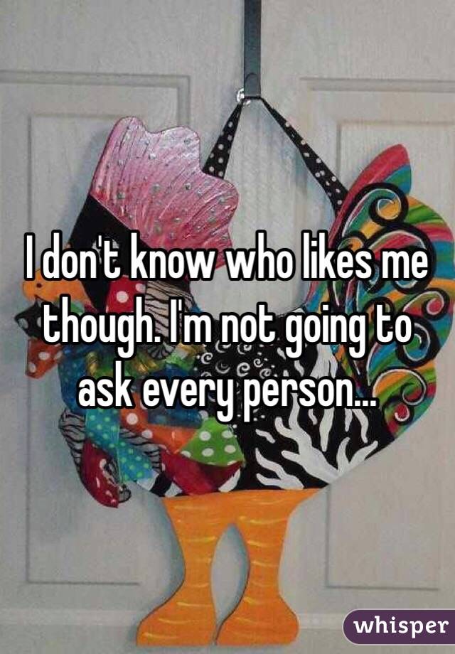 I don't know who likes me though. I'm not going to ask every person...