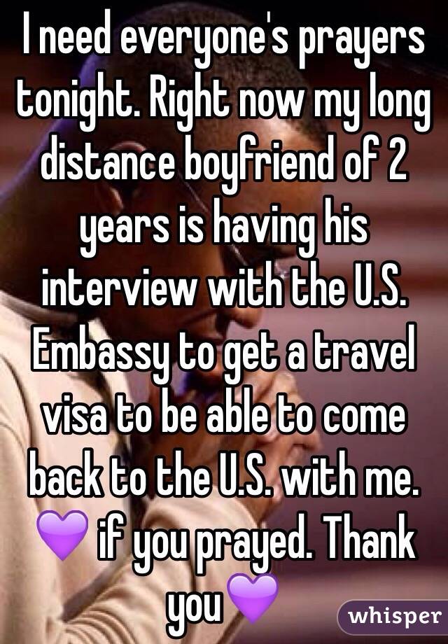 I need everyone's prayers tonight. Right now my long distance boyfriend of 2 years is having his interview with the U.S. Embassy to get a travel visa to be able to come back to the U.S. with me. 💜 if you prayed. Thank you💜