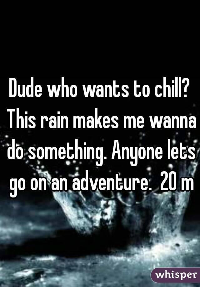 Dude who wants to chill? This rain makes me wanna do something. Anyone lets go on an adventure.  20 m