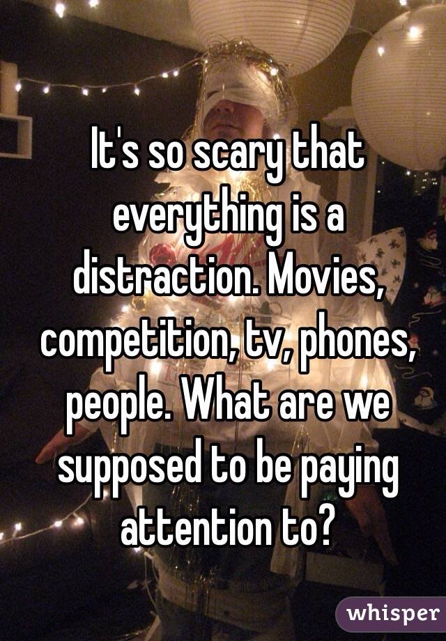It's so scary that everything is a distraction. Movies, competition, tv, phones, people. What are we supposed to be paying attention to?