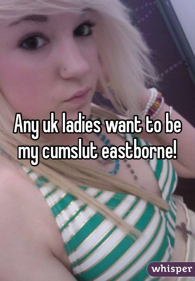 Any uk ladies want to be my cumslut eastborne!