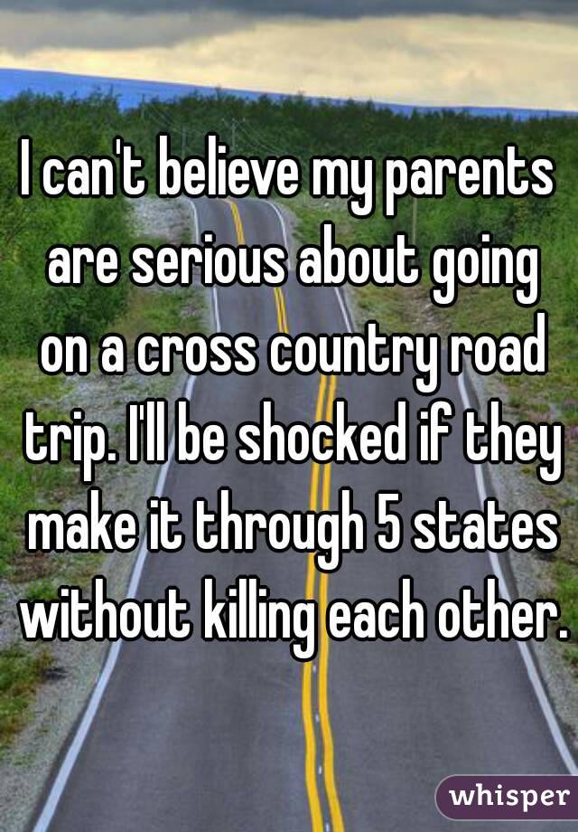 I can't believe my parents are serious about going on a cross country road trip. I'll be shocked if they make it through 5 states without killing each other.
