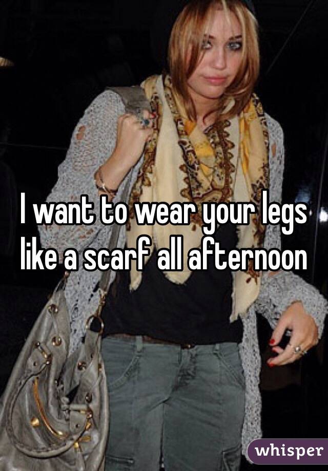 I want to wear your legs like a scarf all afternoon