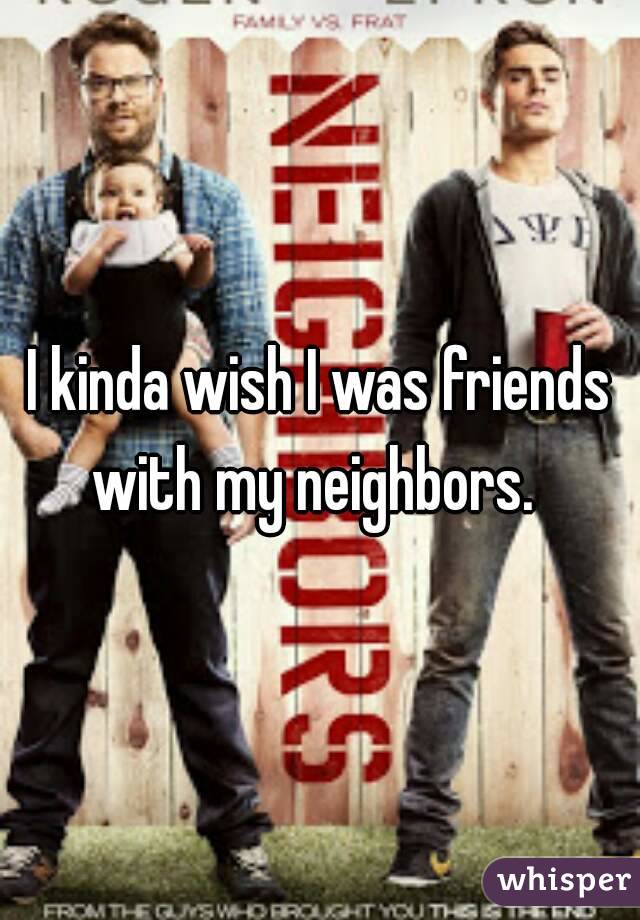 I kinda wish I was friends with my neighbors.  