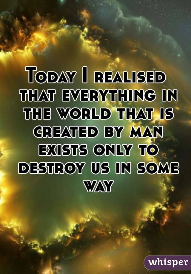 Today I realised that everything in the world that is created by man exists only to destroy us in some way