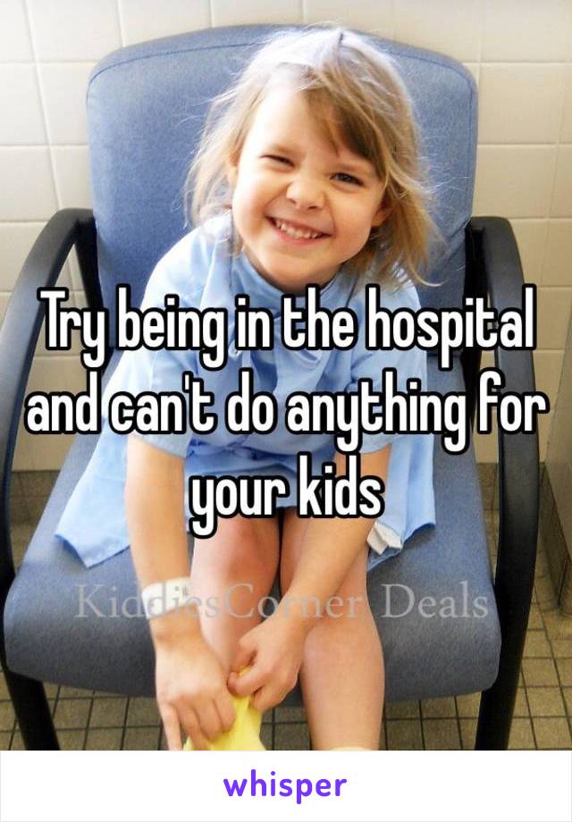 Try being in the hospital and can't do anything for your kids